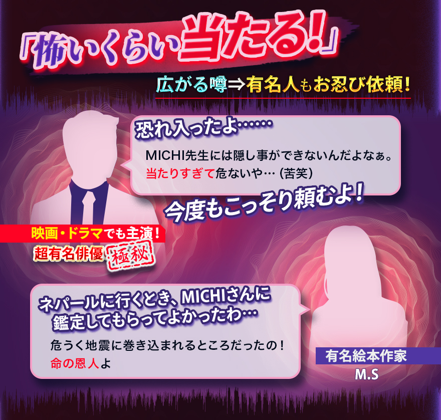 「怖いくらい当たる!」 広がる噂→有名人もお忍び依頼! 恐れ入ったよ…… MICHI先生には隠し事ができないんだよなぁ。当たりすぎて危ないや…(苦笑) 今度もこっそり頼むよ! 映画・ドラマでも主演!超有名俳優 極秘 ネパール行くとき、MICHIさんに鑑定してもらってよかったわ… 危うく地震に巻き込まれるところだったも!命の恩人よ 有名絵本作家M.S