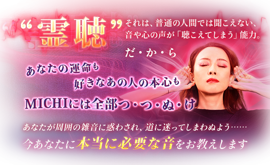 “霊聴”それは、普通の人間では聞こえない、音や心の声が「聴こえてしまう」能力。だ・か・ら あなたの運命も 好きなあの人の本心も MICHIには全部つ・つ・ぬ・け あなたが周囲の雑音に惑わされ、道に迷ってしまわぬよう…… 今あなたに本当に必要な音をお教えします